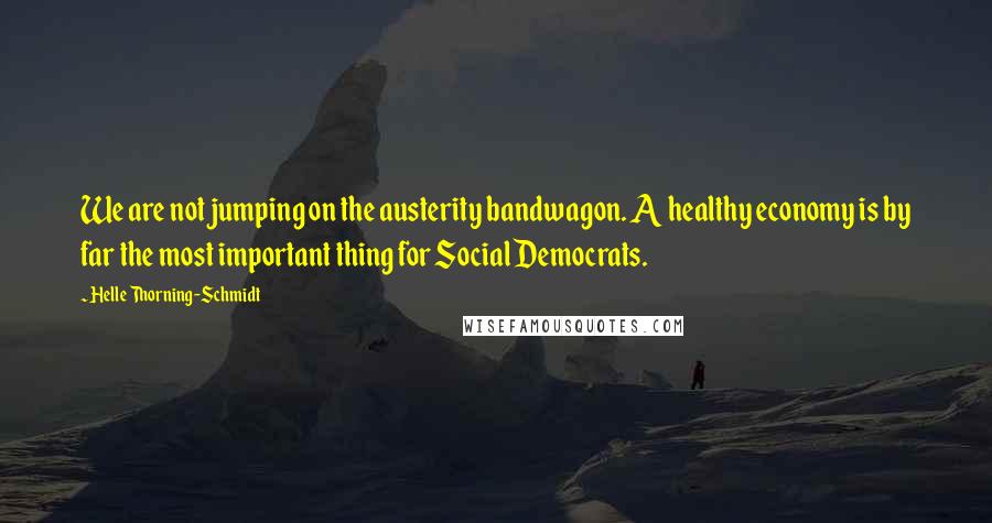 Helle Thorning-Schmidt Quotes: We are not jumping on the austerity bandwagon. A healthy economy is by far the most important thing for Social Democrats.