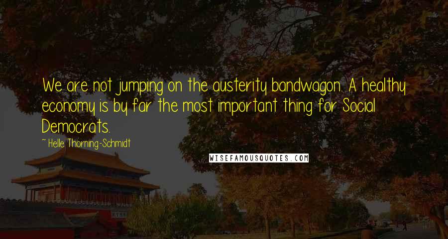 Helle Thorning-Schmidt Quotes: We are not jumping on the austerity bandwagon. A healthy economy is by far the most important thing for Social Democrats.