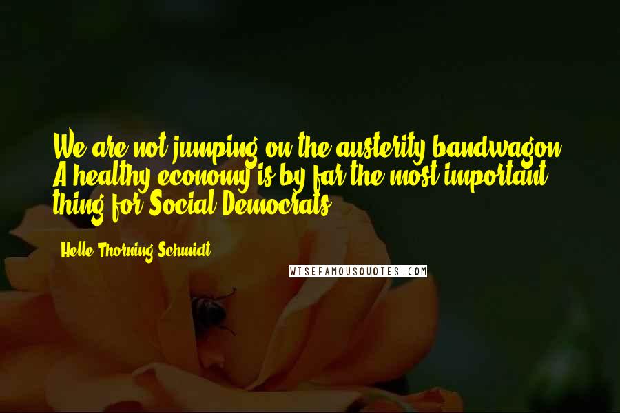 Helle Thorning-Schmidt Quotes: We are not jumping on the austerity bandwagon. A healthy economy is by far the most important thing for Social Democrats.