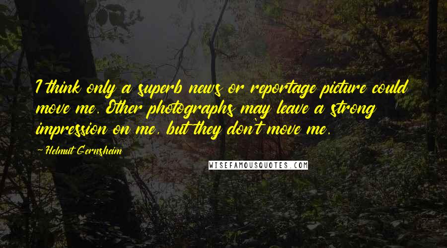 Helmut Gernsheim Quotes: I think only a superb news or reportage picture could move me. Other photographs may leave a strong impression on me, but they don't move me.