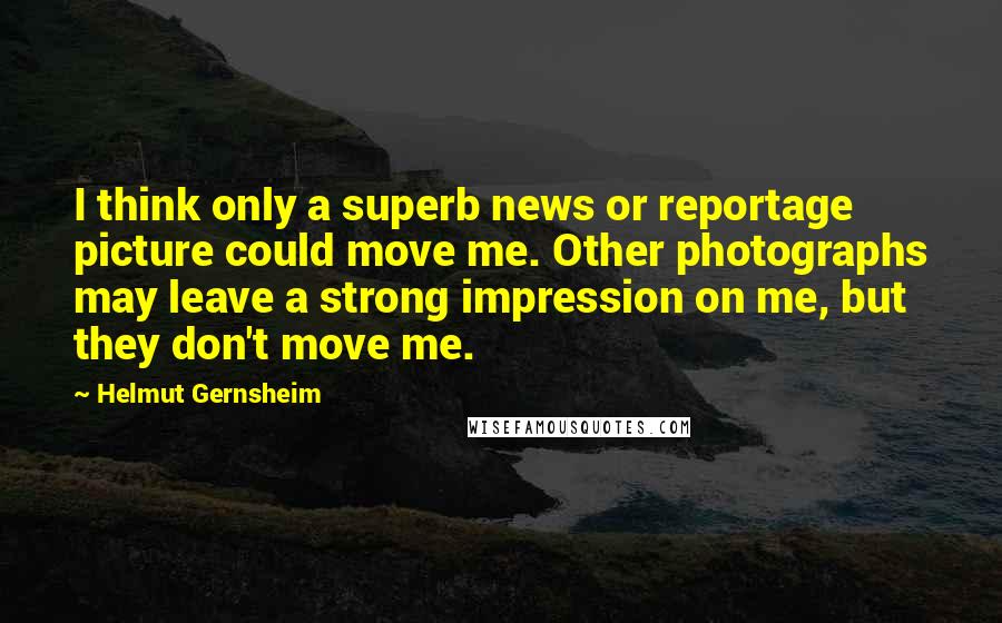 Helmut Gernsheim Quotes: I think only a superb news or reportage picture could move me. Other photographs may leave a strong impression on me, but they don't move me.