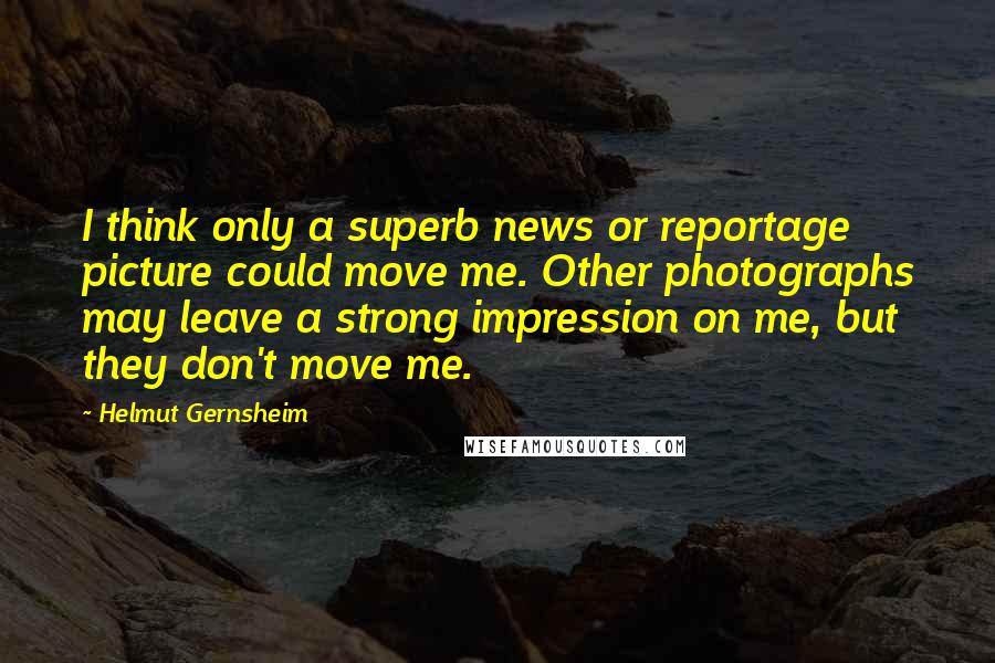 Helmut Gernsheim Quotes: I think only a superb news or reportage picture could move me. Other photographs may leave a strong impression on me, but they don't move me.