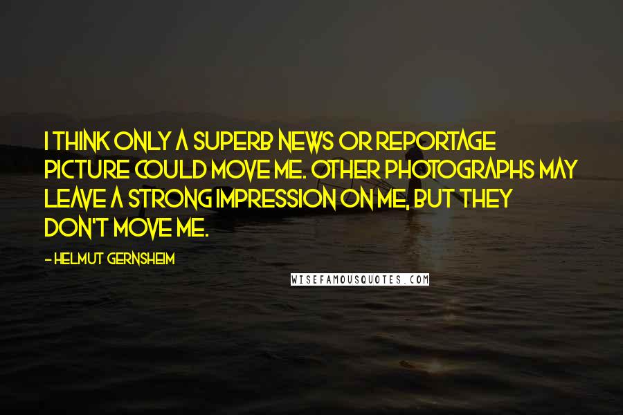 Helmut Gernsheim Quotes: I think only a superb news or reportage picture could move me. Other photographs may leave a strong impression on me, but they don't move me.