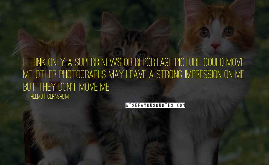 Helmut Gernsheim Quotes: I think only a superb news or reportage picture could move me. Other photographs may leave a strong impression on me, but they don't move me.