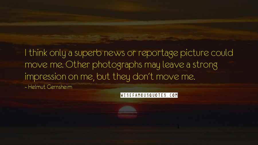 Helmut Gernsheim Quotes: I think only a superb news or reportage picture could move me. Other photographs may leave a strong impression on me, but they don't move me.