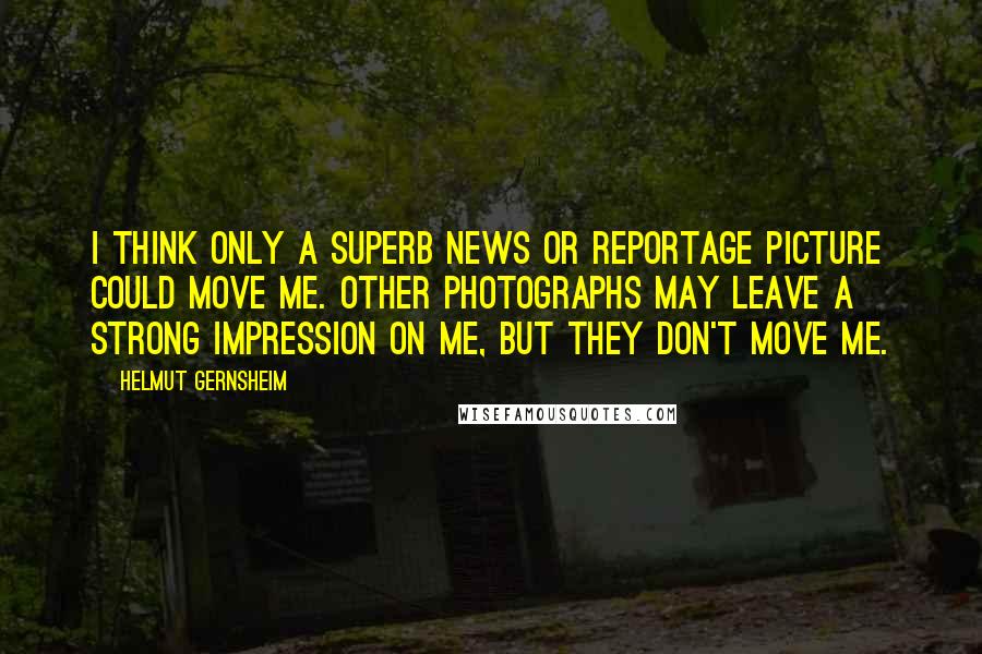 Helmut Gernsheim Quotes: I think only a superb news or reportage picture could move me. Other photographs may leave a strong impression on me, but they don't move me.