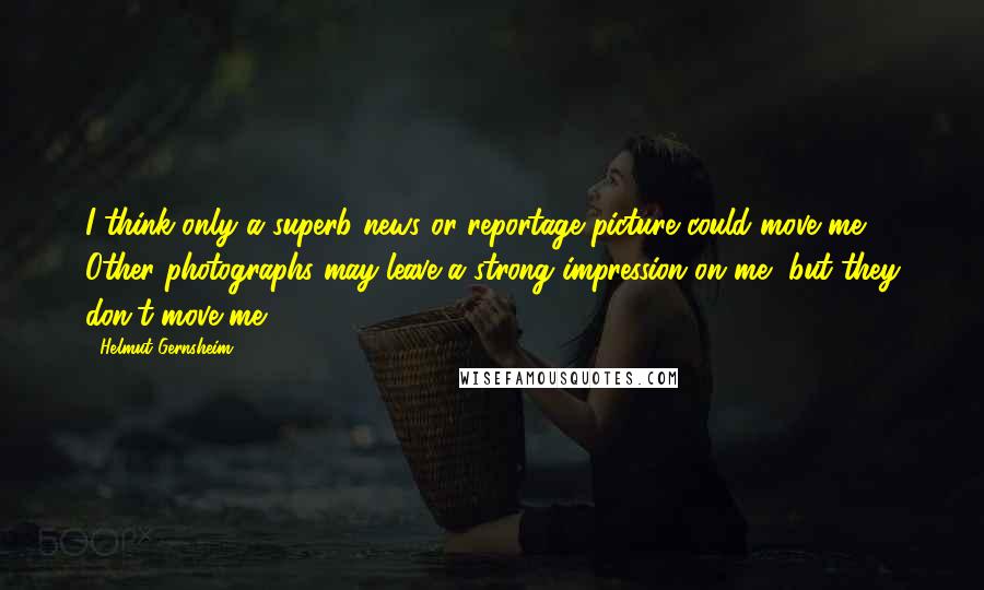 Helmut Gernsheim Quotes: I think only a superb news or reportage picture could move me. Other photographs may leave a strong impression on me, but they don't move me.