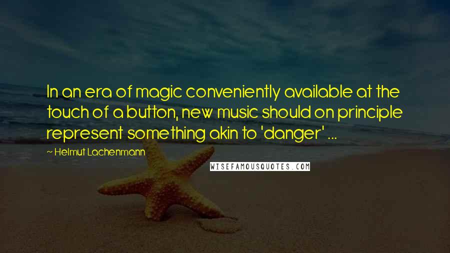 Helmut Lachenmann Quotes: In an era of magic conveniently available at the touch of a button, new music should on principle represent something akin to 'danger' ...