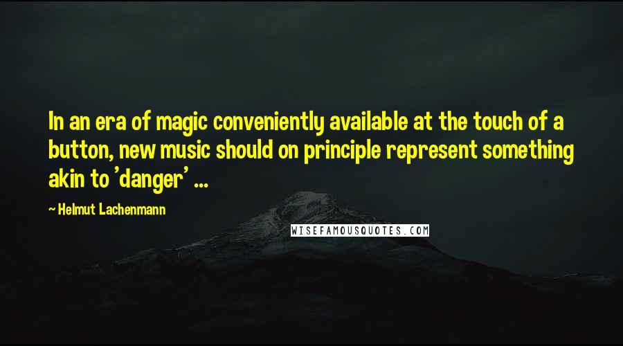 Helmut Lachenmann Quotes: In an era of magic conveniently available at the touch of a button, new music should on principle represent something akin to 'danger' ...