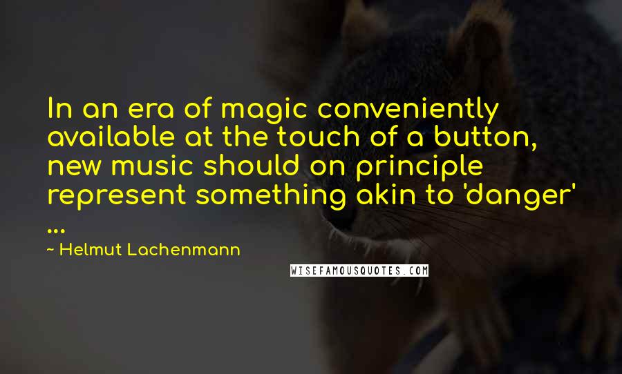 Helmut Lachenmann Quotes: In an era of magic conveniently available at the touch of a button, new music should on principle represent something akin to 'danger' ...