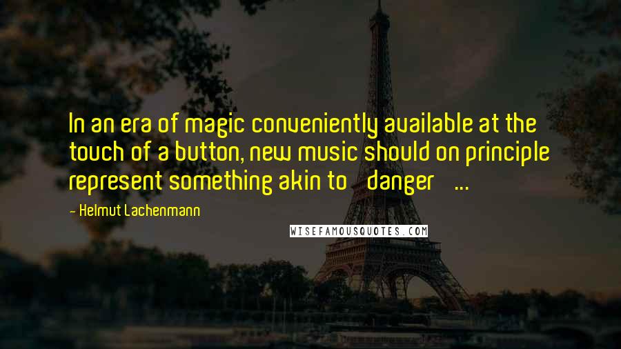 Helmut Lachenmann Quotes: In an era of magic conveniently available at the touch of a button, new music should on principle represent something akin to 'danger' ...