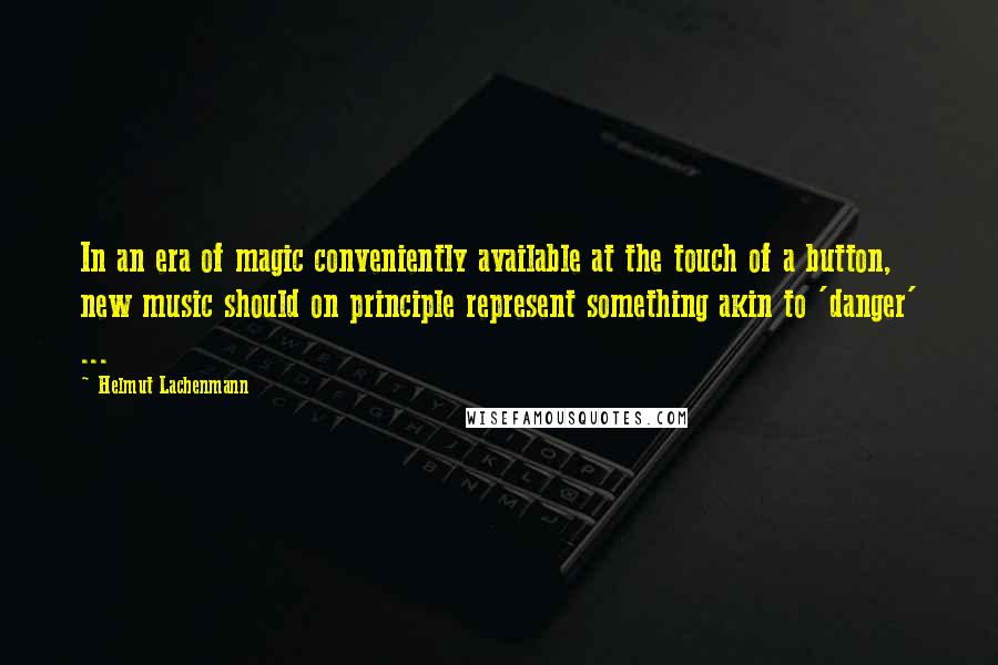 Helmut Lachenmann Quotes: In an era of magic conveniently available at the touch of a button, new music should on principle represent something akin to 'danger' ...