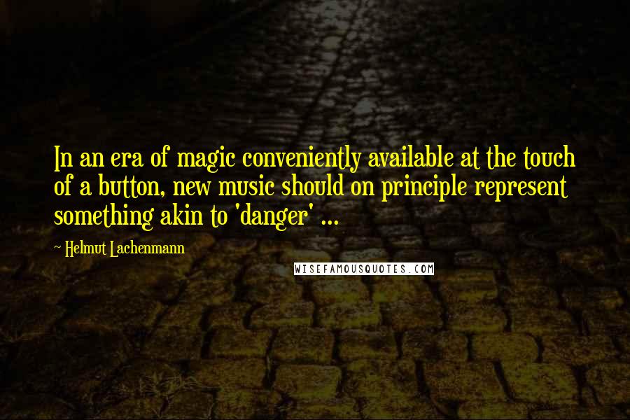 Helmut Lachenmann Quotes: In an era of magic conveniently available at the touch of a button, new music should on principle represent something akin to 'danger' ...