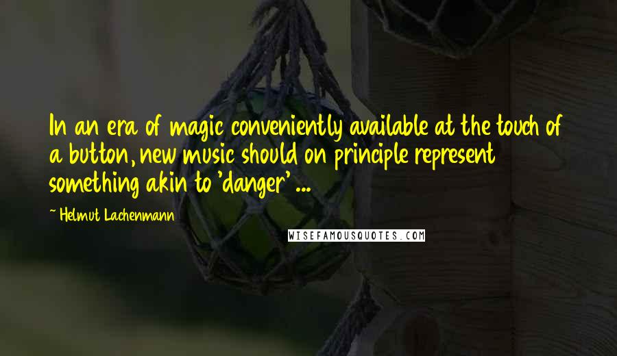 Helmut Lachenmann Quotes: In an era of magic conveniently available at the touch of a button, new music should on principle represent something akin to 'danger' ...