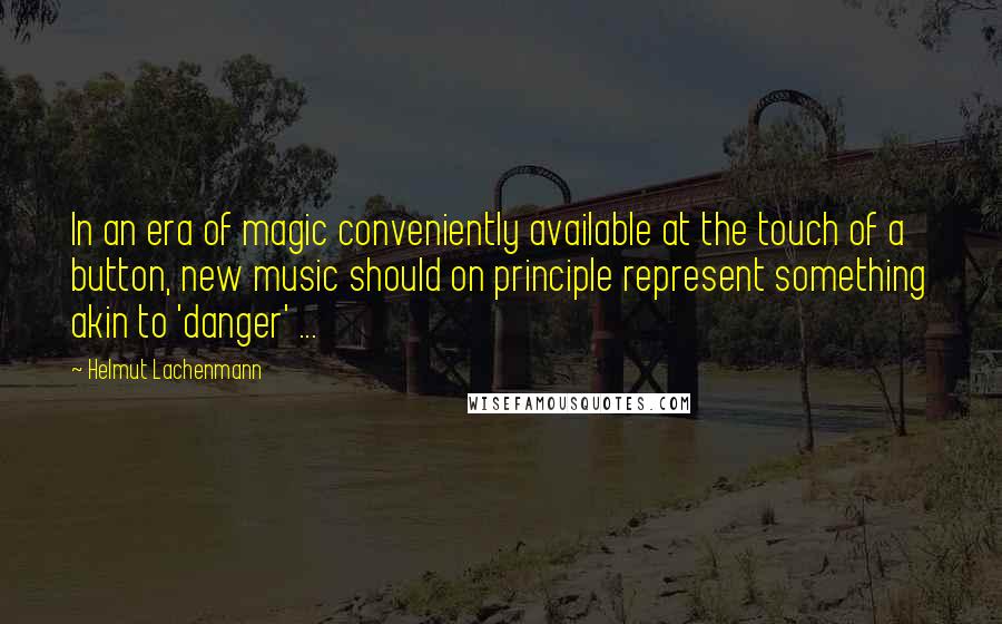 Helmut Lachenmann Quotes: In an era of magic conveniently available at the touch of a button, new music should on principle represent something akin to 'danger' ...