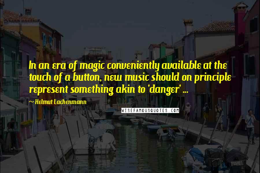 Helmut Lachenmann Quotes: In an era of magic conveniently available at the touch of a button, new music should on principle represent something akin to 'danger' ...