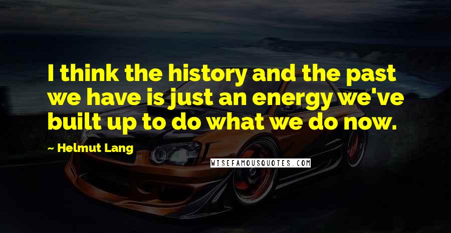 Helmut Lang Quotes: I think the history and the past we have is just an energy we've built up to do what we do now.