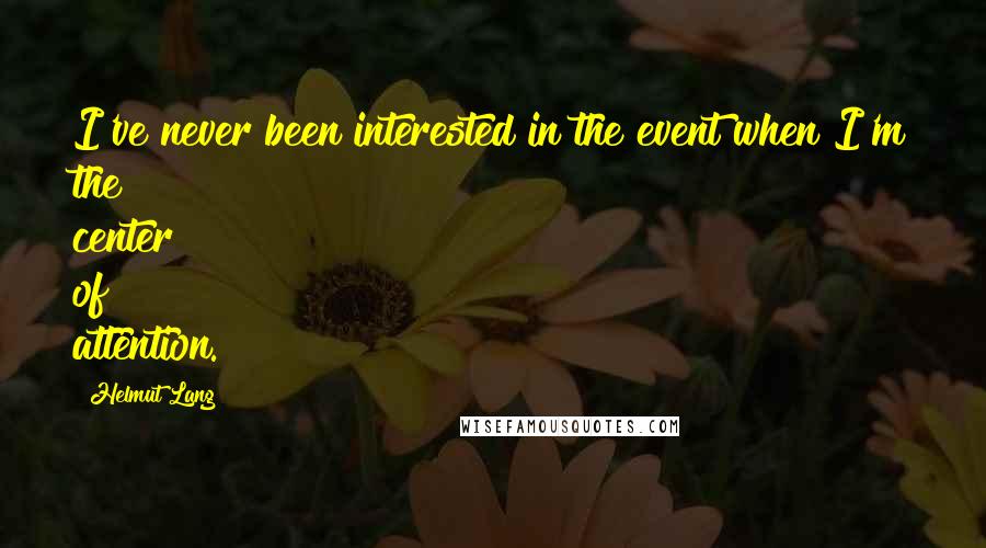 Helmut Lang Quotes: I've never been interested in the event when I'm the center of attention.