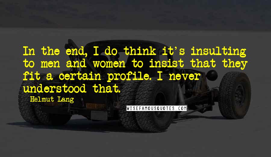 Helmut Lang Quotes: In the end, I do think it's insulting to men and women to insist that they fit a certain profile. I never understood that.