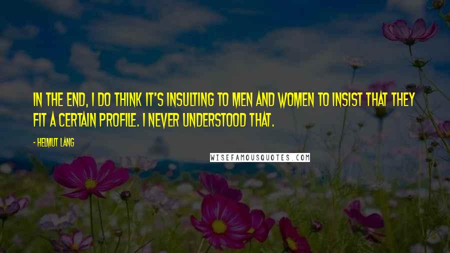 Helmut Lang Quotes: In the end, I do think it's insulting to men and women to insist that they fit a certain profile. I never understood that.