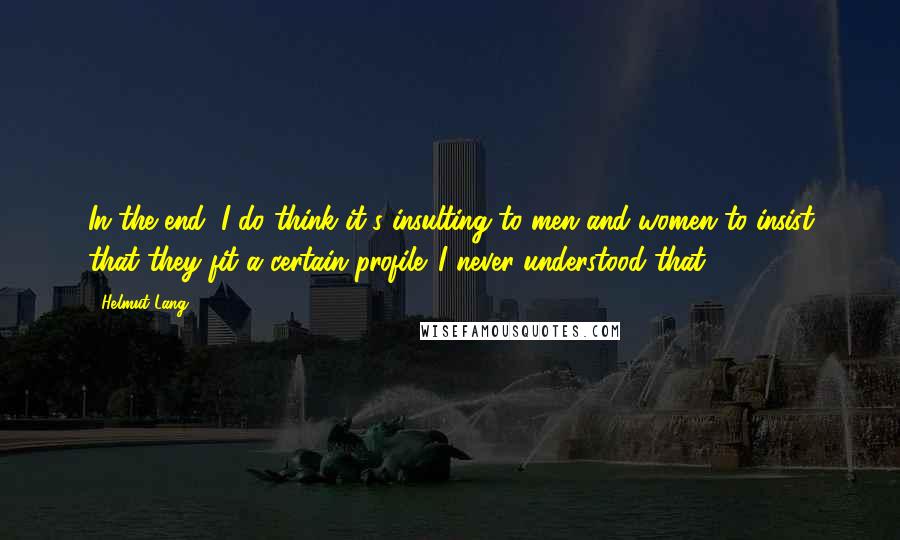 Helmut Lang Quotes: In the end, I do think it's insulting to men and women to insist that they fit a certain profile. I never understood that.