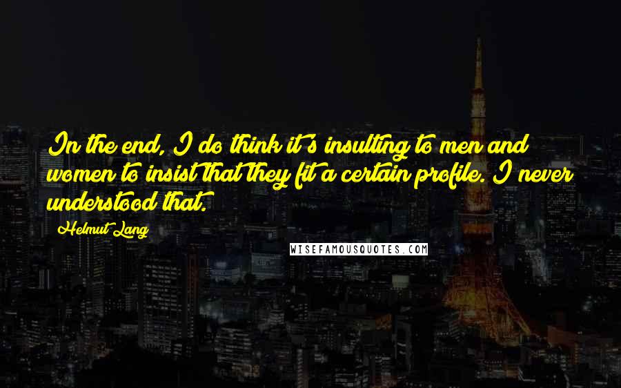 Helmut Lang Quotes: In the end, I do think it's insulting to men and women to insist that they fit a certain profile. I never understood that.