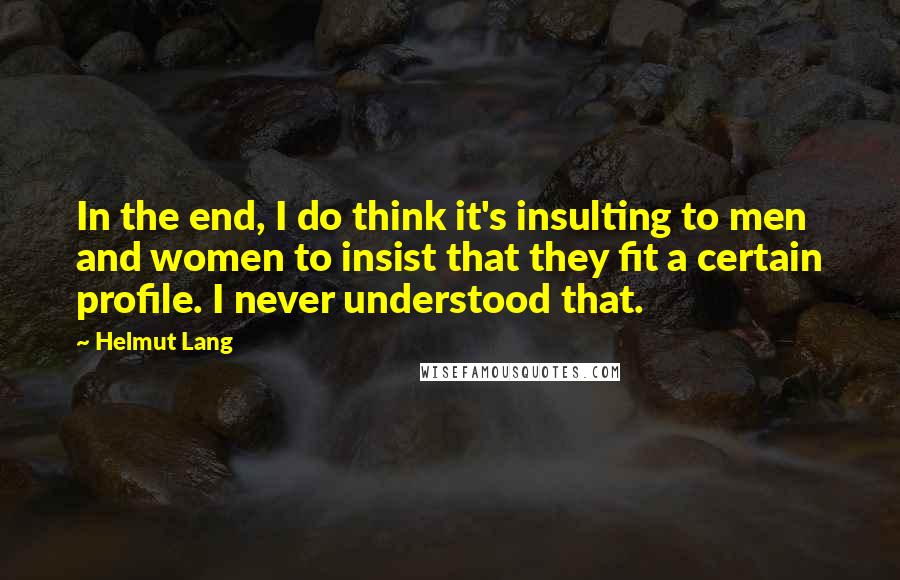 Helmut Lang Quotes: In the end, I do think it's insulting to men and women to insist that they fit a certain profile. I never understood that.