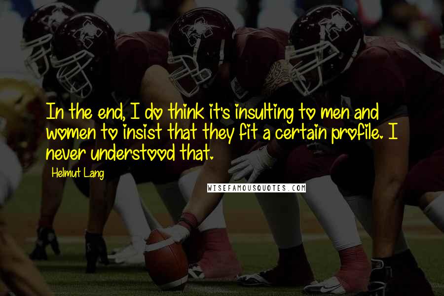 Helmut Lang Quotes: In the end, I do think it's insulting to men and women to insist that they fit a certain profile. I never understood that.