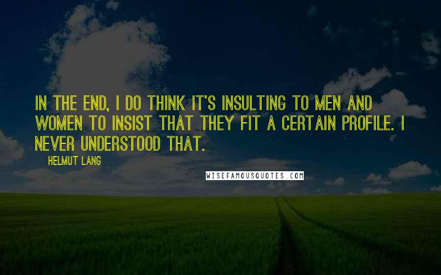 Helmut Lang Quotes: In the end, I do think it's insulting to men and women to insist that they fit a certain profile. I never understood that.