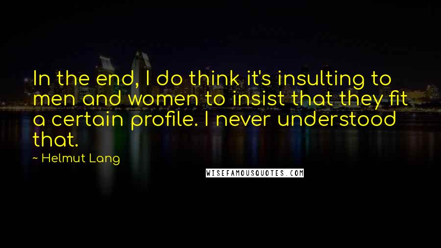 Helmut Lang Quotes: In the end, I do think it's insulting to men and women to insist that they fit a certain profile. I never understood that.