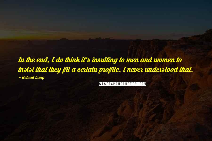 Helmut Lang Quotes: In the end, I do think it's insulting to men and women to insist that they fit a certain profile. I never understood that.