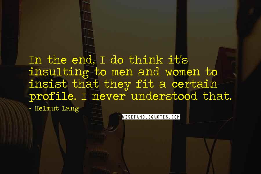 Helmut Lang Quotes: In the end, I do think it's insulting to men and women to insist that they fit a certain profile. I never understood that.