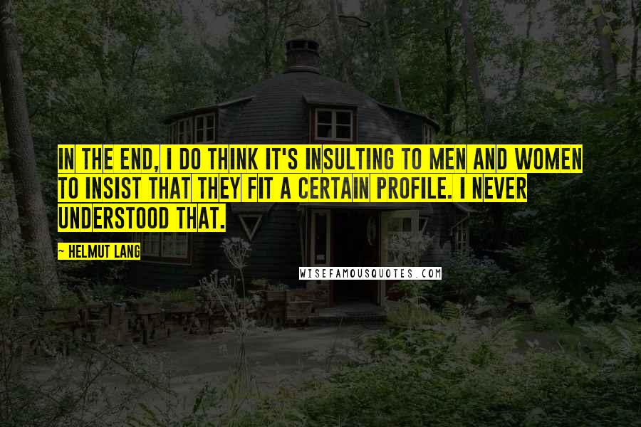 Helmut Lang Quotes: In the end, I do think it's insulting to men and women to insist that they fit a certain profile. I never understood that.