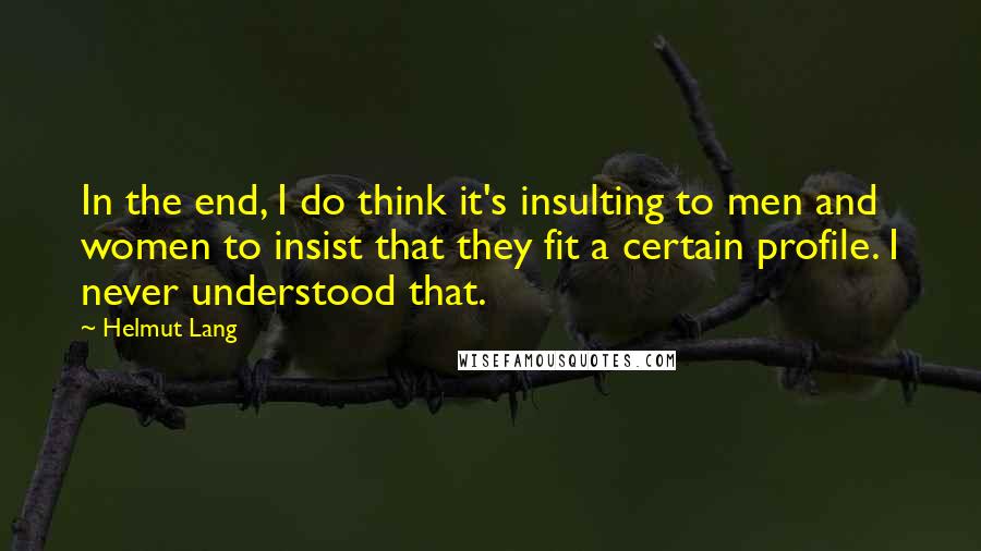 Helmut Lang Quotes: In the end, I do think it's insulting to men and women to insist that they fit a certain profile. I never understood that.