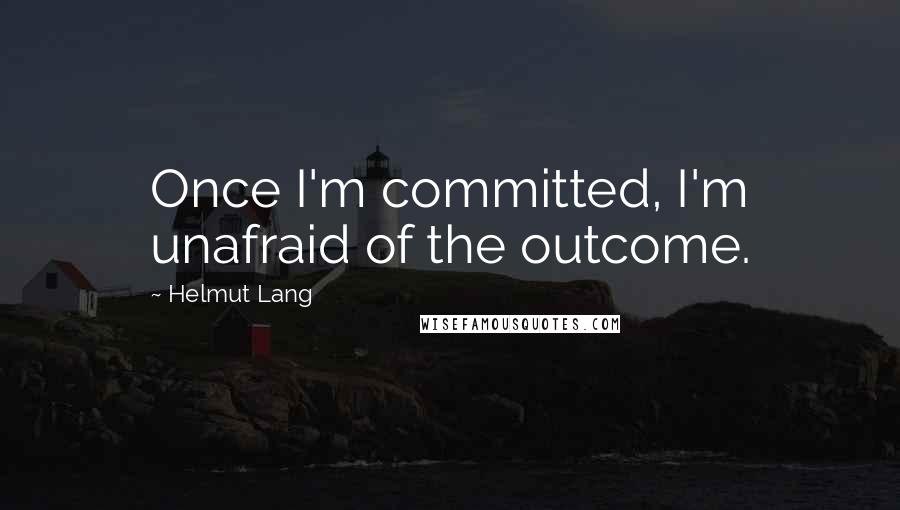 Helmut Lang Quotes: Once I'm committed, I'm unafraid of the outcome.