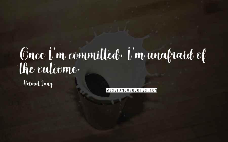 Helmut Lang Quotes: Once I'm committed, I'm unafraid of the outcome.