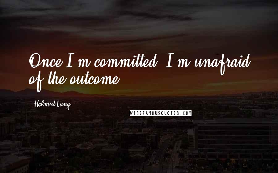 Helmut Lang Quotes: Once I'm committed, I'm unafraid of the outcome.