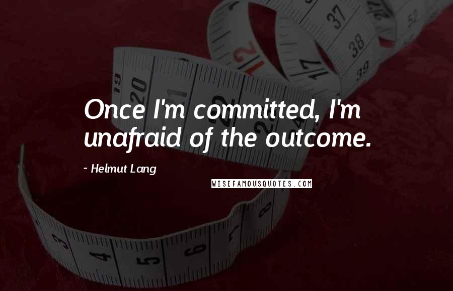 Helmut Lang Quotes: Once I'm committed, I'm unafraid of the outcome.