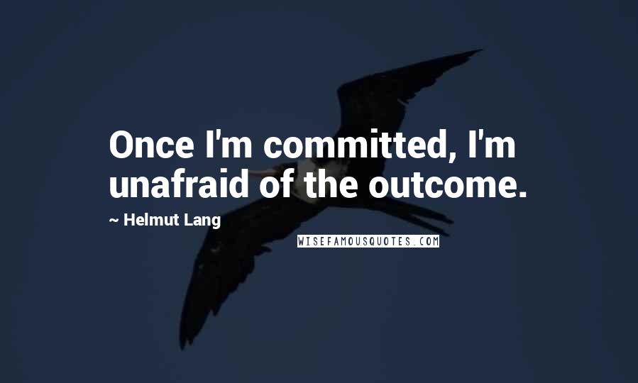 Helmut Lang Quotes: Once I'm committed, I'm unafraid of the outcome.