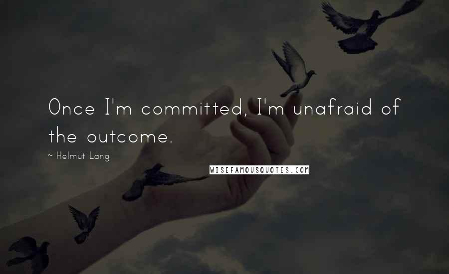 Helmut Lang Quotes: Once I'm committed, I'm unafraid of the outcome.
