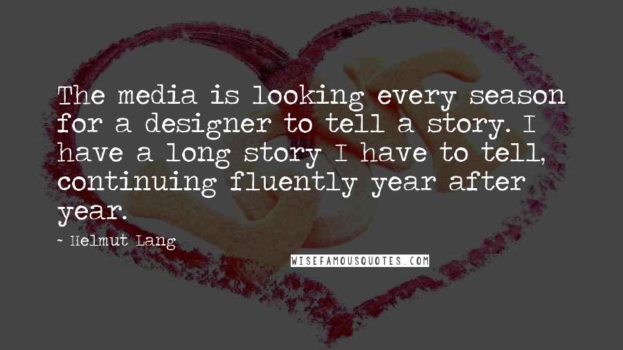 Helmut Lang Quotes: The media is looking every season for a designer to tell a story. I have a long story I have to tell, continuing fluently year after year.