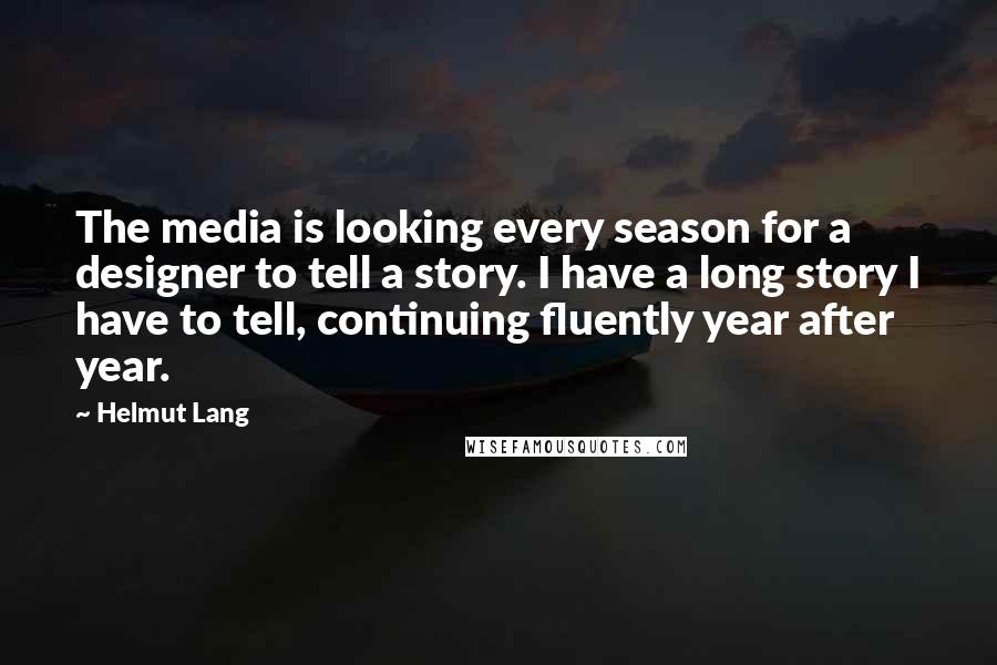 Helmut Lang Quotes: The media is looking every season for a designer to tell a story. I have a long story I have to tell, continuing fluently year after year.