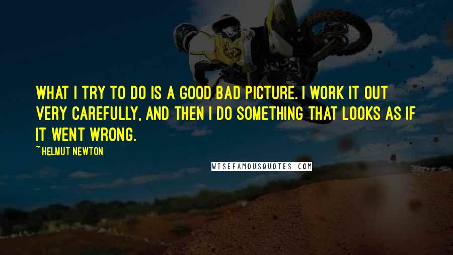 Helmut Newton Quotes: What I try to do is a good bad picture. I work it out very carefully, and then I do something that looks as if it went wrong.