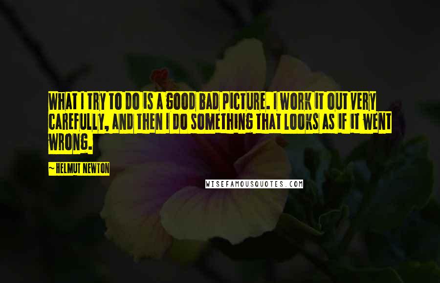 Helmut Newton Quotes: What I try to do is a good bad picture. I work it out very carefully, and then I do something that looks as if it went wrong.