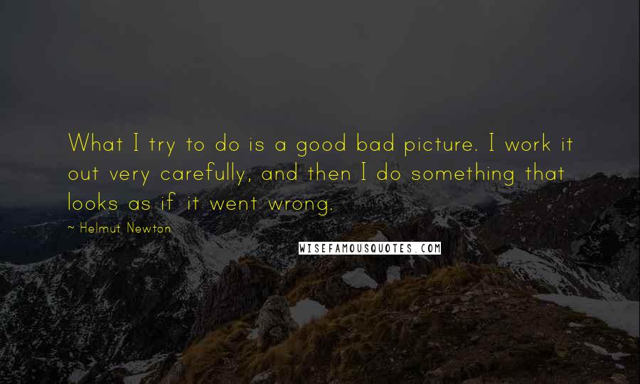 Helmut Newton Quotes: What I try to do is a good bad picture. I work it out very carefully, and then I do something that looks as if it went wrong.