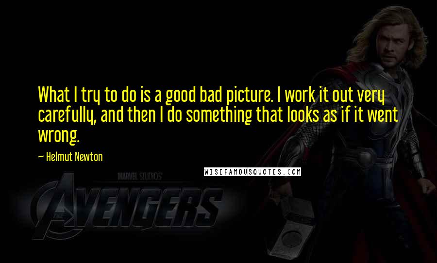 Helmut Newton Quotes: What I try to do is a good bad picture. I work it out very carefully, and then I do something that looks as if it went wrong.