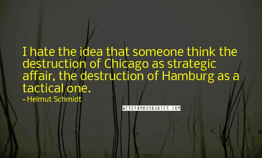 Helmut Schmidt Quotes: I hate the idea that someone think the destruction of Chicago as strategic affair, the destruction of Hamburg as a tactical one.