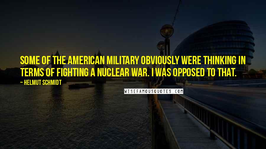 Helmut Schmidt Quotes: Some of the American military obviously were thinking in terms of fighting a nuclear war. I was opposed to that.