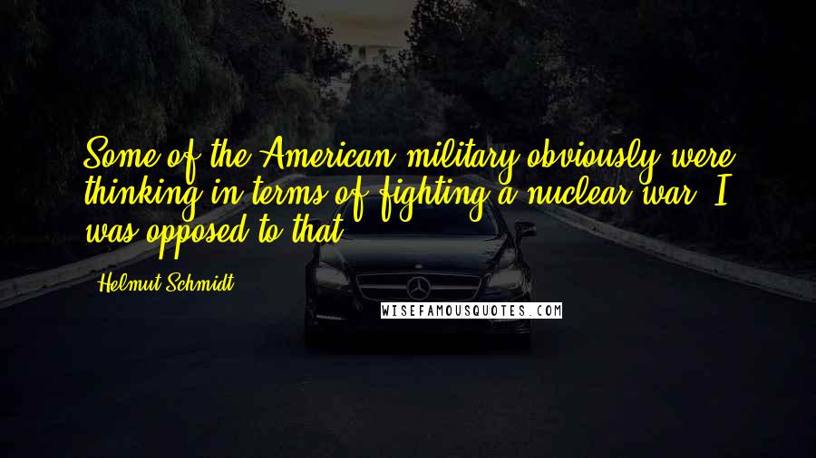 Helmut Schmidt Quotes: Some of the American military obviously were thinking in terms of fighting a nuclear war. I was opposed to that.