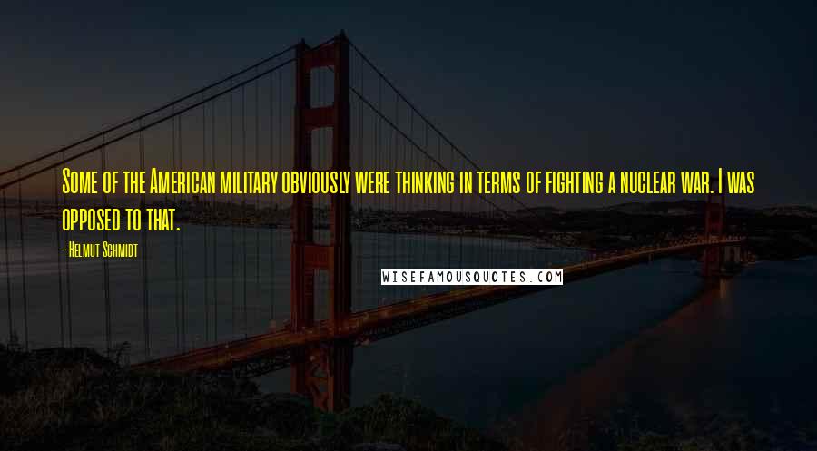 Helmut Schmidt Quotes: Some of the American military obviously were thinking in terms of fighting a nuclear war. I was opposed to that.